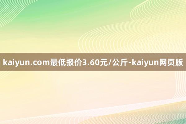 kaiyun.com最低报价3.60元/公斤-kaiyun网页版