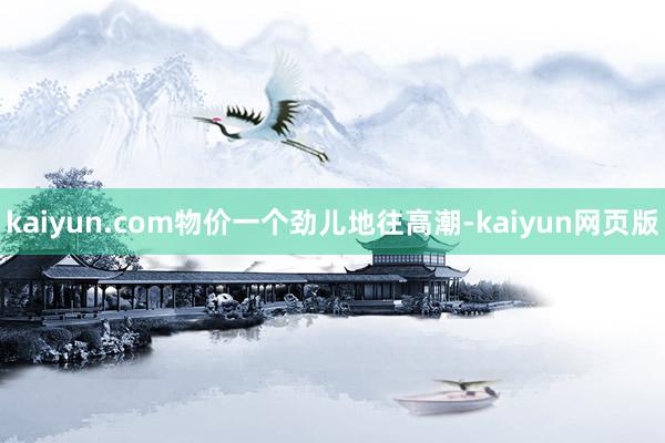 kaiyun.com物价一个劲儿地往高潮-kaiyun网页版