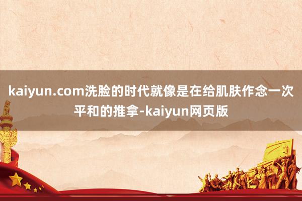 kaiyun.com洗脸的时代就像是在给肌肤作念一次平和的推拿-kaiyun网页版