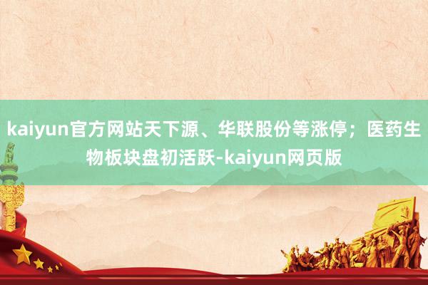 kaiyun官方网站天下源、华联股份等涨停；医药生物板块盘初活跃-kaiyun网页版