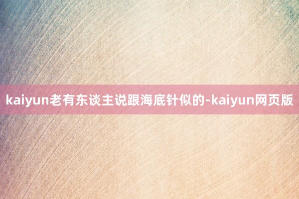 kaiyun老有东谈主说跟海底针似的-kaiyun网页版