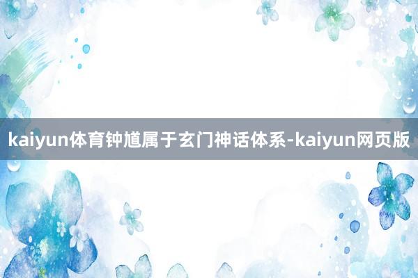 kaiyun体育钟馗属于玄门神话体系-kaiyun网页版