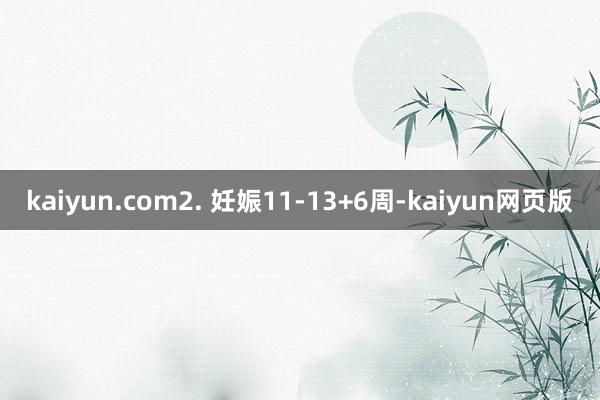 kaiyun.com2. 妊娠11-13+6周-kaiyun网页版