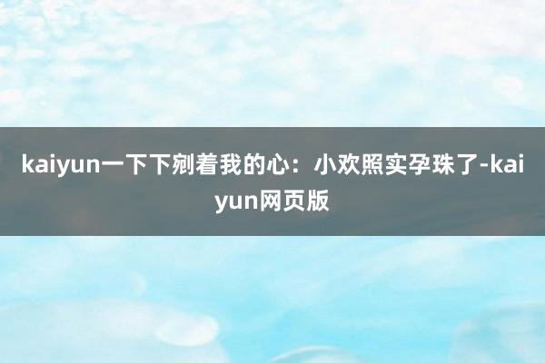 kaiyun一下下剜着我的心：小欢照实孕珠了-kaiyun网页版