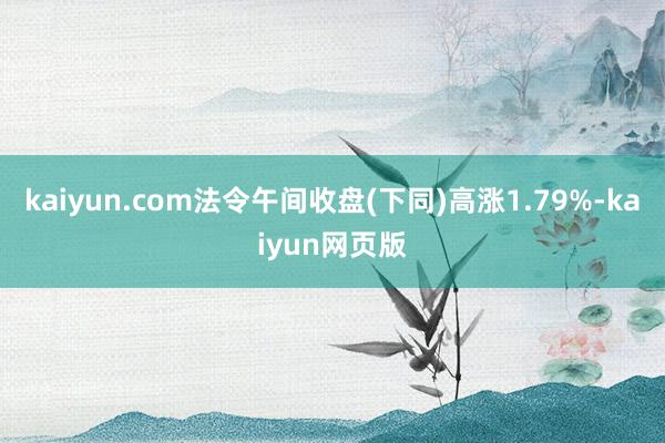 kaiyun.com法令午间收盘(下同)高涨1.79%-kaiyun网页版