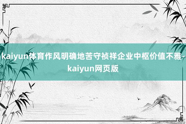 kaiyun体育作风明确地苦守祯祥企业中枢价值不雅-kaiyun网页版