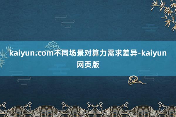 kaiyun.com不同场景对算力需求差异-kaiyun网页版