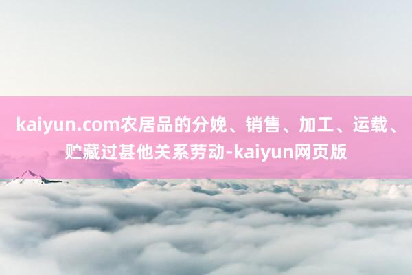 kaiyun.com农居品的分娩、销售、加工、运载、贮藏过甚他关系劳动-kaiyun网页版