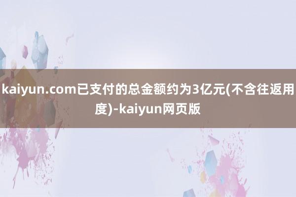 kaiyun.com已支付的总金额约为3亿元(不含往返用度)-kaiyun网页版