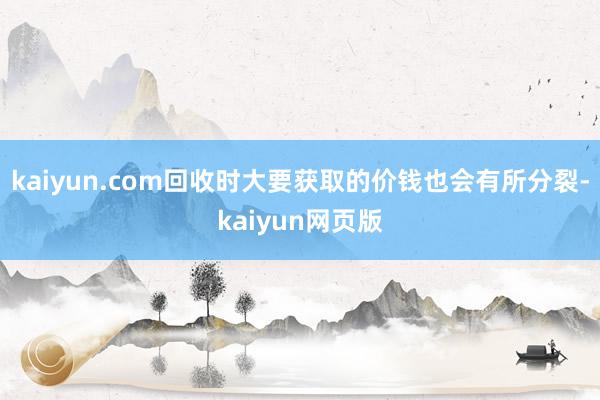 kaiyun.com回收时大要获取的价钱也会有所分裂-kaiyun网页版