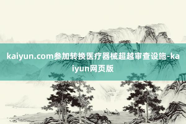 kaiyun.com参加转换医疗器械超越审查设施-kaiyun网页版