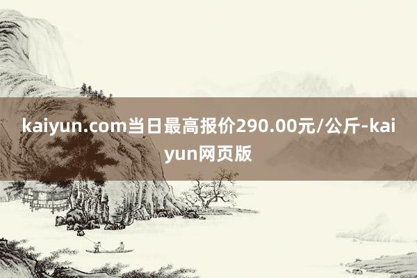 kaiyun.com当日最高报价290.00元/公斤-kaiyun网页版