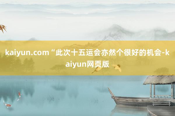 kaiyun.com“此次十五运会亦然个很好的机会-kaiyun网页版