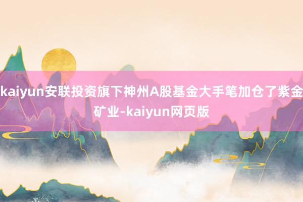 kaiyun安联投资旗下神州A股基金大手笔加仓了紫金矿业-kaiyun网页版