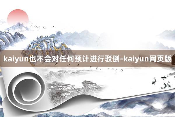 kaiyun也不会对任何预计进行驳倒-kaiyun网页版