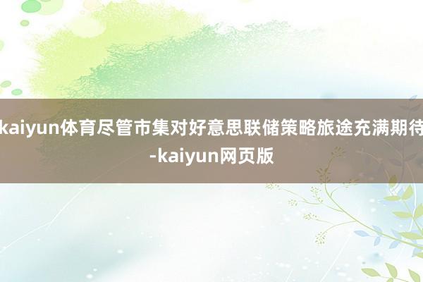 kaiyun体育尽管市集对好意思联储策略旅途充满期待-kaiyun网页版