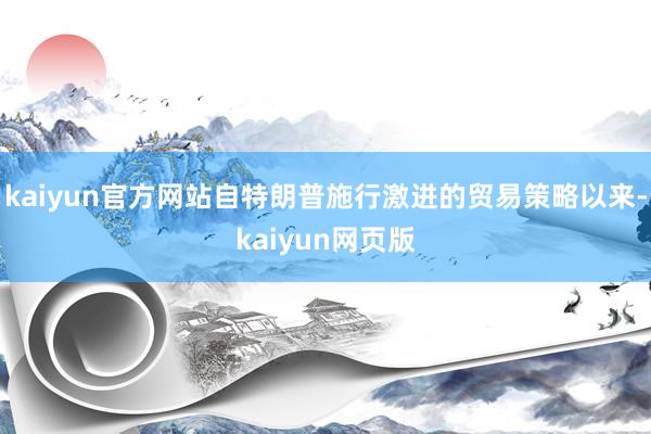 kaiyun官方网站自特朗普施行激进的贸易策略以来-kaiyun网页版