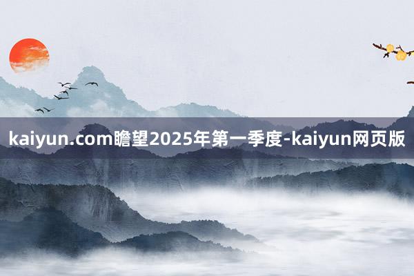 kaiyun.com瞻望2025年第一季度-kaiyun网页版