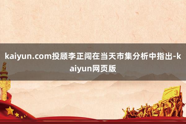 kaiyun.com投顾李正闯在当天市集分析中指出-kaiyun网页版