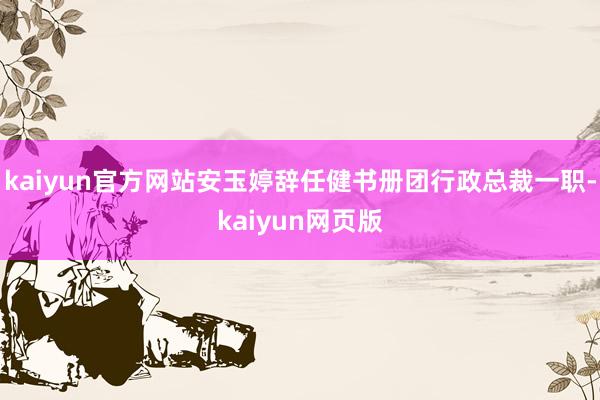 kaiyun官方网站安玉婷辞任健书册团行政总裁一职-kaiyun网页版